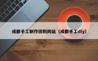 赤峰成都手工制作团购网站（成都手工diy）